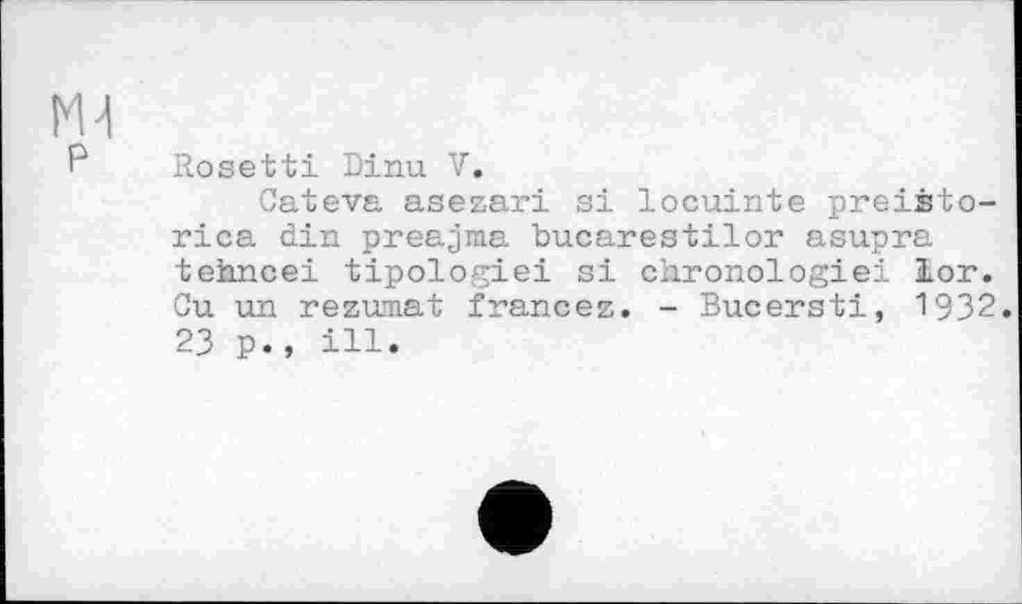 ﻿Rosebti Dinu V.
Cateva asezari si locuinte preiâto-rica din preajma bucarestilor asupra tehncei tipologiei si chronologie! lor. Ou un rezumat francez. - Bucersti, 1932. 23 p., ill.